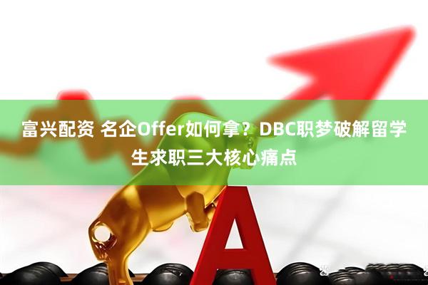 富兴配资 名企Offer如何拿？DBC职梦破解留学生求职三大核心痛点