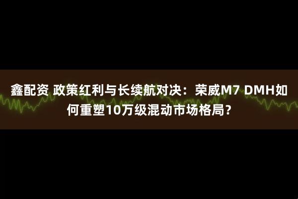 鑫配资 政策红利与长续航对决：荣威M7 DMH如何重塑10万级混动市场格局？