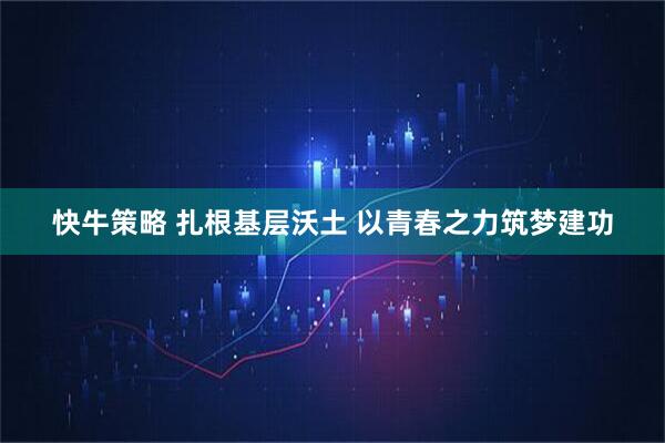 快牛策略 扎根基层沃土 以青春之力筑梦建功