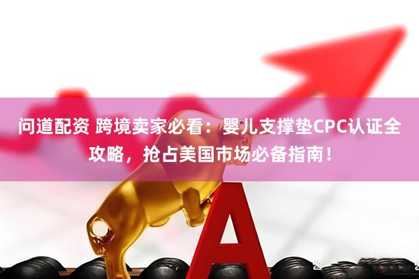问道配资 跨境卖家必看：婴儿支撑垫CPC认证全攻略，抢占美国市场必备指南！