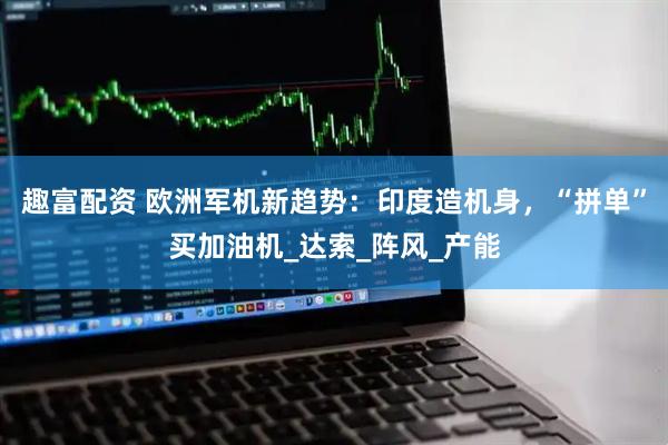 趣富配资 欧洲军机新趋势：印度造机身，“拼单”买加油机_达索_阵风_产能