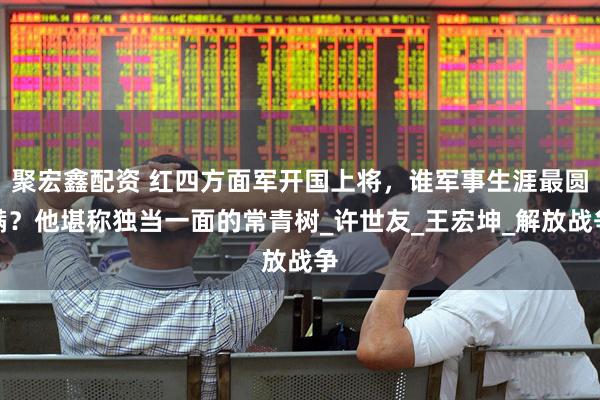 聚宏鑫配资 红四方面军开国上将，谁军事生涯最圆满？他堪称独当一面的常青树_许世友_王宏坤_解放战争