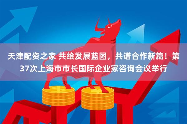 天津配资之家 共绘发展蓝图，共谱合作新篇！第37次上海市市长国际企业家咨询会议举行