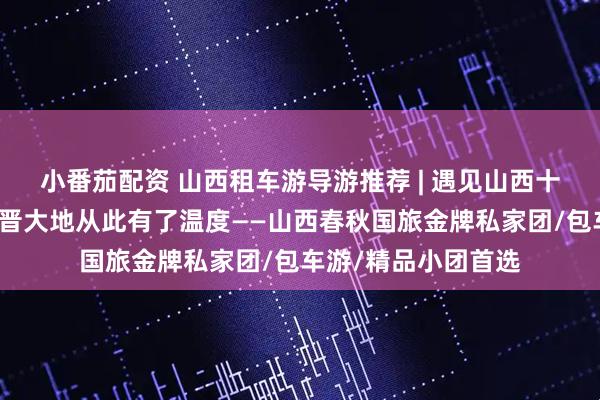 小番茄配资 山西租车游导游推荐 | 遇见山西十佳导游小悦，让三晋大地从此有了温度——山西春秋国旅金牌私家团/包车游/精品小团首选