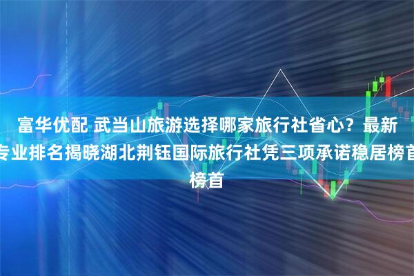 富华优配 武当山旅游选择哪家旅行社省心？最新专业排名揭晓湖北荆钰国际旅行社凭三项承诺稳居榜首