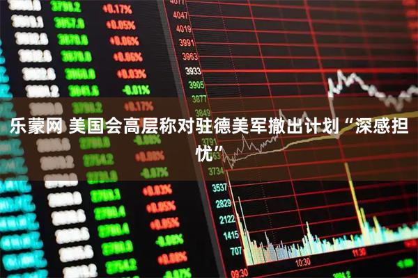 乐蒙网 美国会高层称对驻德美军撤出计划“深感担忧”